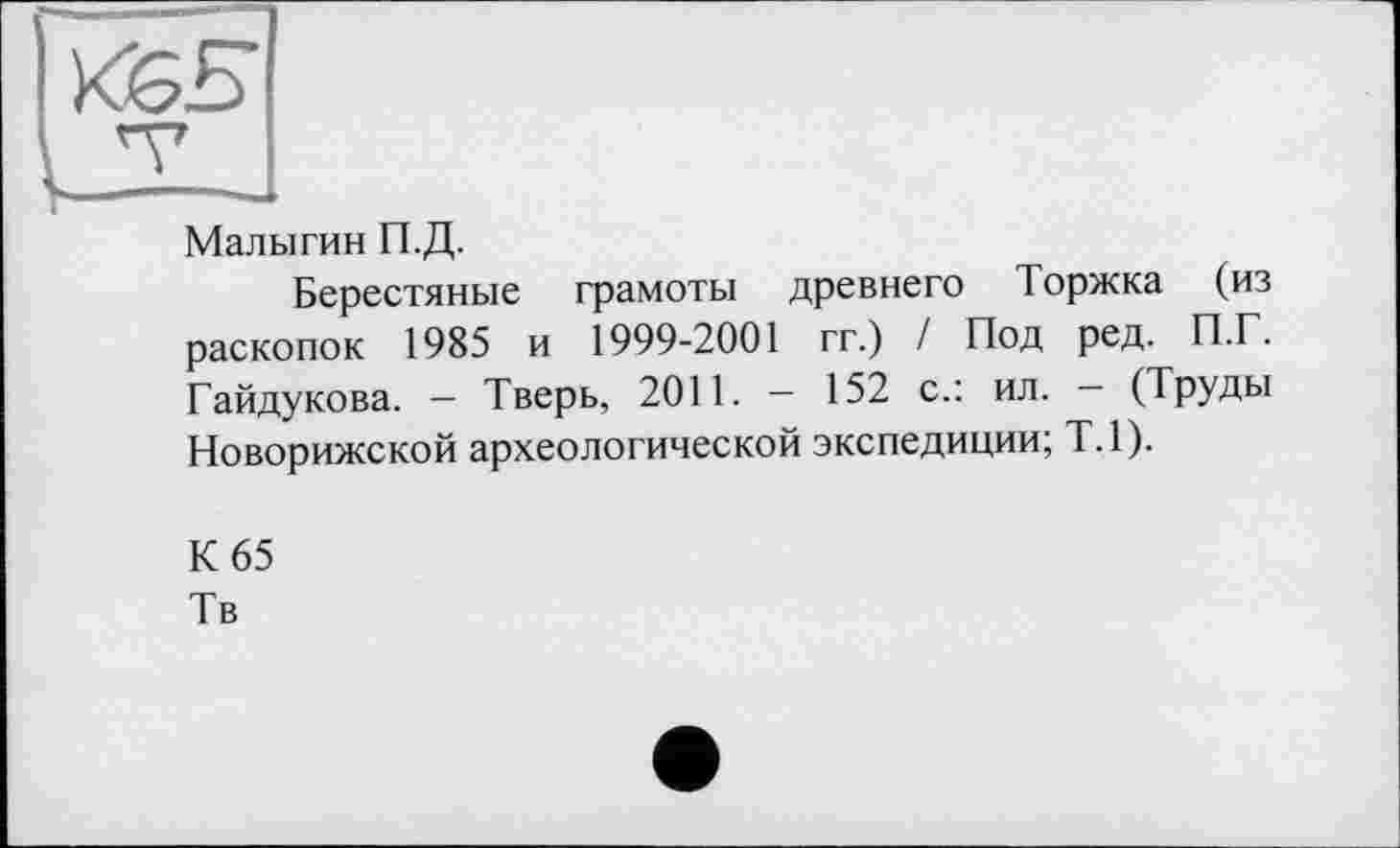 ﻿
Малыгин П.Д.
Берестяные грамоты древнего Торжка (из раскопок 1985 и 1999-2001 гг.) / Под ред. П.Г. Гайдукова. - Тверь, 2011. - 152 с.: ил. - (Труды Новорижской археологической экспедиции; Т.1).
К 65
Тв